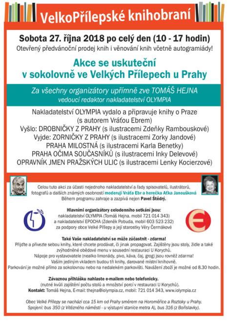 VelkoPřílepské knihobraní Sobota 27. října 2018 po celý den (10 - 17 hodin) Otevřený předvánoční prodej knih i věnování knih včetně autogramiády! Akce se uskuteční v sokolovně ve Velkých Přílepech u Prahy Za všechny organizátory upřímně zve TOMÁŠ HEJNA vedoucí redaktor nakladatelství OLYMPIA Nakladatelství OLYMPIA vydalo a připravuje knihy o Praze (s autorem Vráťou Ebrem) Vyšlo: DROBNIČKY Z PRAHY (s ilustracemi Zdeňky Rambouskové) Vyjde: ZORNIČKY Z PRAHY (s ilustracemi Zorky Jandové) PRAHA MILOSTNÁ (s ilustracemi Karla Benetky) PRAHA OČIMA SOUČASNÍKŮ (s ilustracemi Inky Delevové) OPRAVNÍK JMEN PRAŽSKÝCH ULIC (s ilustracemi Lenky Kocierzové) Celou tuto akci za účasti nejednoho nakladatelství a řady spisovatelů, ilustrátorů, fotografů a dalších známých osobností moderují Vráťa Ebr a herečka Aťka Janoušková Během programu zahraje a zazpívá nejen Pavel Štědrý. Hlavními organizátory celodenního setkání jsou: nakladatelství OLYMPIA (Tomáš Hejna. mobil 721 014 343) a nakladatelství EPOCHA (Zdeněk Pobuda, mobil 603 523 232) za podpory obce Velké Přílepy a její starostky Věry Čermákové Také Vaše nakladatelství se může zúčastnit - zdarma! Přijďte a přivezte sebou knihy, které chcete prodávat, či jinak propagovat. Zajištěny jsou stoly, židle a také zvýhodněné obědové menu v sousední restauraci U Korychů. Nápoje pro vystavovatele (nealko limonády, pivo, káva, čaj, grog) jsou rovněž zdarma! Vaším jediným vkladem budou tři knihy, darované místní knihovně. Parkování je možné přímo za sokolovnou nebo na nedalekém parkovišti. Navážení zboží je možné od 8.30 hodin. Závaznou přihlášku nahlaste e-mailem nebo telefonicky. (nutné kvůli zajištění počtu stolů a množství porcí v restauraci U Korychů). Kontakt: Tomáš Hejna, E-mail: thejna@iolympia.cz, mobil: 721 014 343, www.iolympia.cz Obec Velké Přílepy se nachází cca 15 km od Prahy směrem na Horoměřice a Roztoky u Prahy. Spojení: bus 350 (z Vítězného náměstí - u výstupní stanice metra A), bus 316 (z Bořislavky).